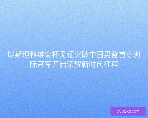以斯坦科维奇杯见证突破中国男篮首夺洲际冠军开启荣耀新时代征程