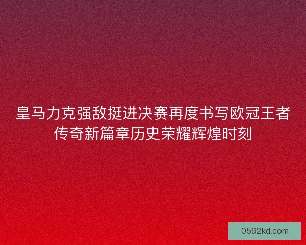 皇马力克强敌挺进决赛再度书写欧冠王者传奇新篇章历史荣耀辉煌时刻