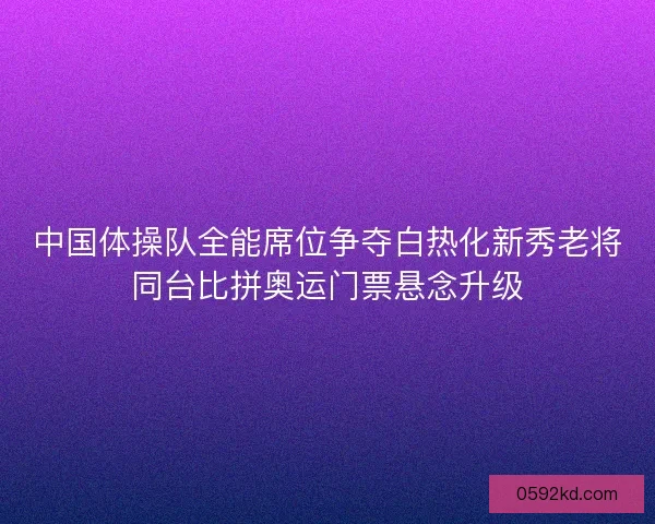 中国体操队全能席位争夺白热化新秀老将同台比拼奥运门票悬念升级
